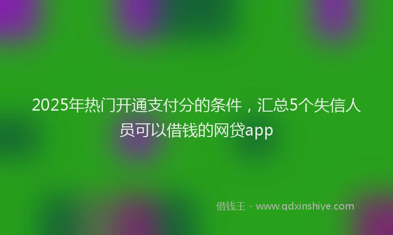 2025年热门开通支付分的条件，汇总5个失信人员可以借钱的网贷app