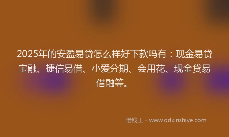 2025年的安盈易贷怎么样好下款吗有：现金易贷宝融、捷信易借、小爱分期、会用花、现金贷易借融等。