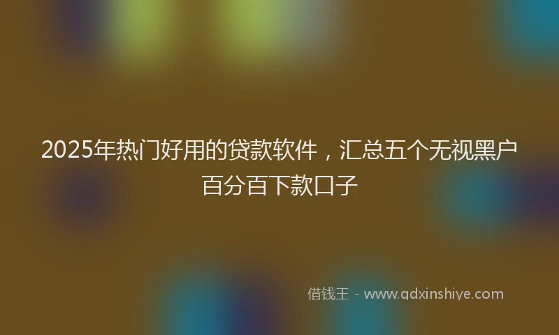 2025年热门好用的贷款软件，汇总五个无视黑户百分百下款口子