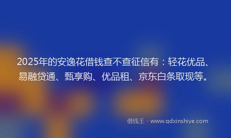 2025年的安逸花借钱查不查征信有：轻花优品、易融贷通、甄享购、优品租、京东白条取现等。