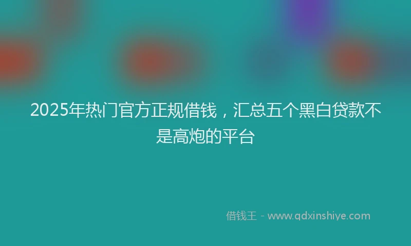 2025年热门官方正规借钱，汇总五个黑白贷款不是高炮的平台