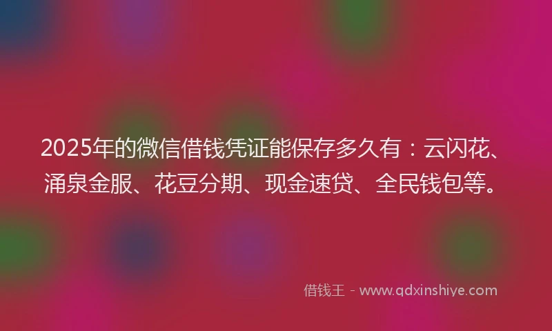 2025年的微信借钱凭证能保存多久有：云闪花、涌泉金服、花豆分期、现金速贷、全民钱包等。