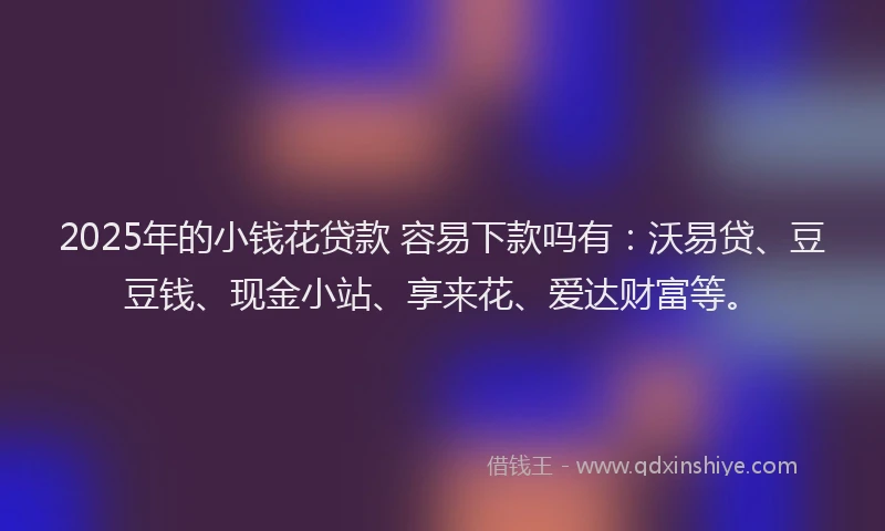 2025年的小钱花贷款 容易下款吗有：沃易贷、豆豆钱、现金小站、享来花、爱达财富等。