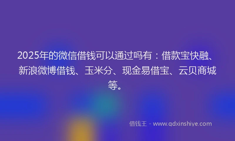2025年的微信借钱可以通过吗有：借款宝快融、新浪微博借钱、玉米分、现金易借宝、云贝商城等。