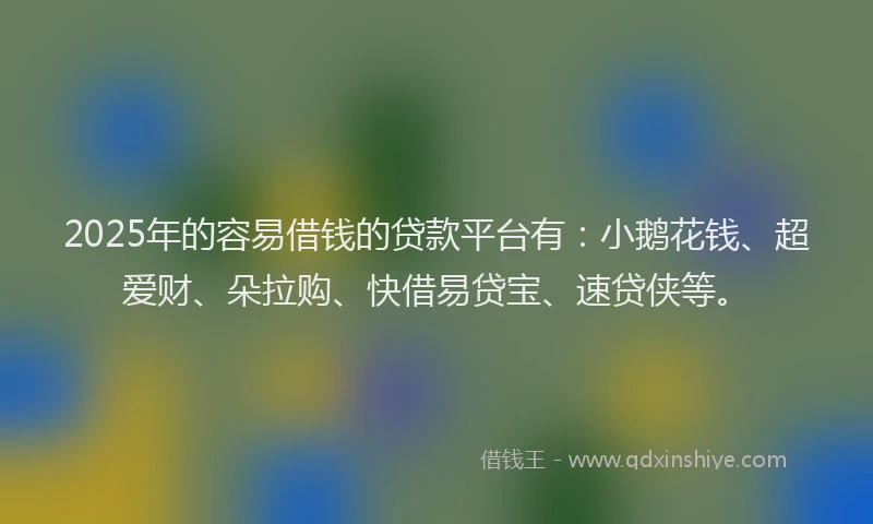 2025年的容易借钱的贷款平台有：小鹅花钱、超爱财、朵拉购、快借易贷宝、速贷侠等。