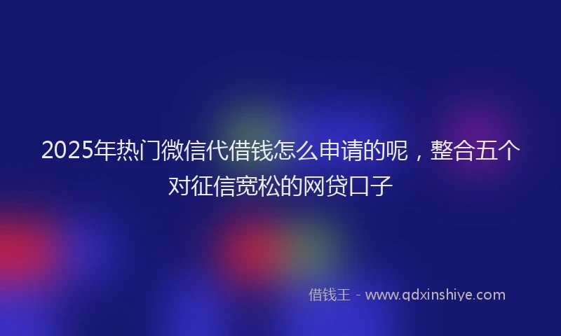 2025年热门微信代借钱怎么申请的呢，整合五个对征信宽松的网贷口子