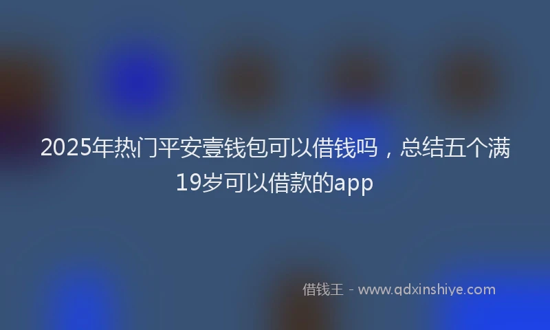2025年热门平安壹钱包可以借钱吗，总结五个满19岁可以借款的app