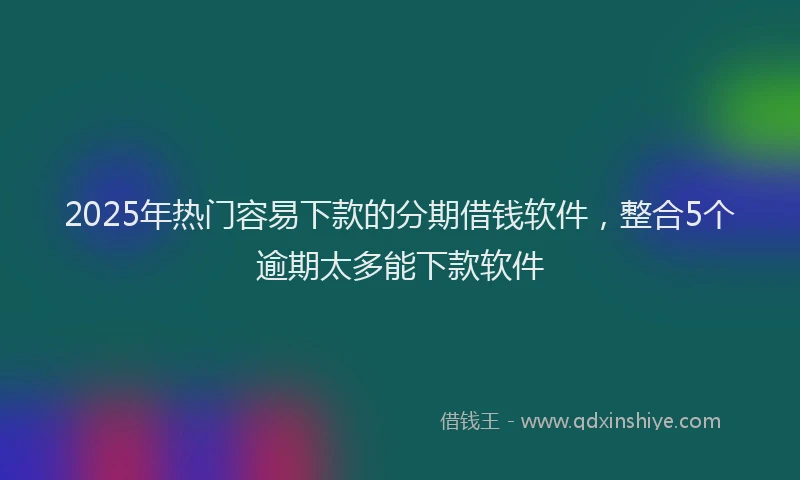 2025年热门容易下款的分期借钱软件，整合5个逾期太多能下款软件