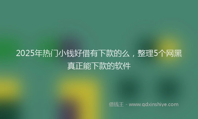 2025年热门小钱好借有下款的么，整理5个网黑真正能下款的软件