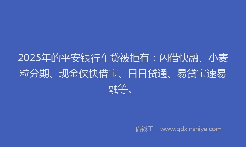 2025年的平安银行车贷被拒有：闪借快融、小麦粒分期、现金侠快借宝、日日贷通、易贷宝速易融等。