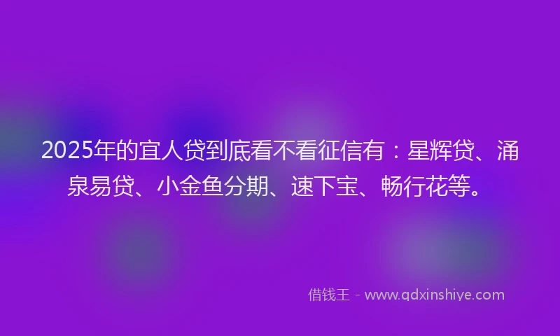 2025年的宜人贷到底看不看征信有：星辉贷、涌泉易贷、小金鱼分期、速下宝、畅行花等。