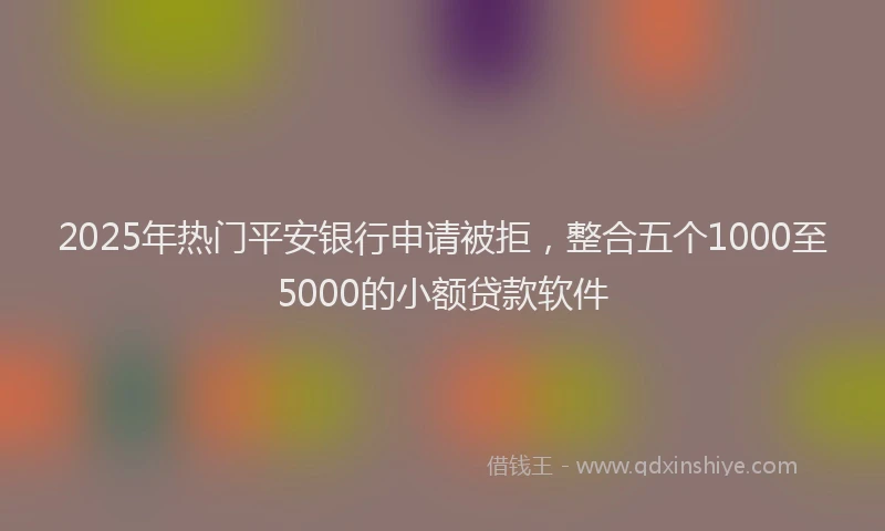2025年热门平安银行申请被拒，整合五个1000至5000的小额贷款软件