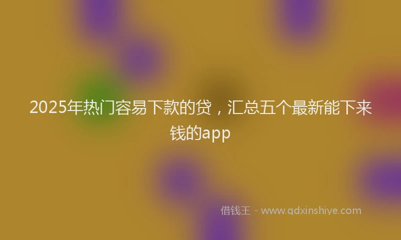 2025年热门容易下款的贷，汇总五个最新能下来钱的app