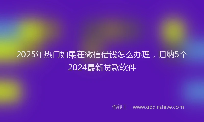2025年热门如果在微信借钱怎么办理，归纳5个2024最新贷款软件