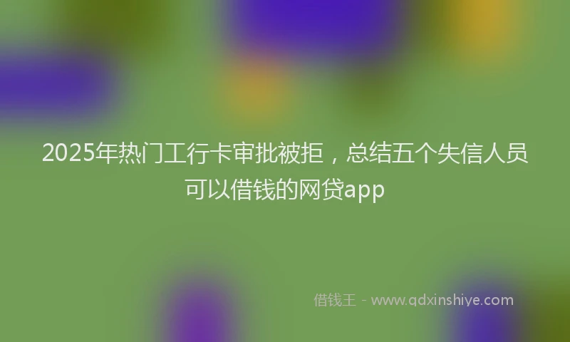 2025年热门工行卡审批被拒，总结五个失信人员可以借钱的网贷app