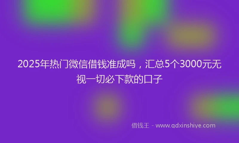 2025年热门微信借钱准成吗，汇总5个3000元无视一切必下款的口子