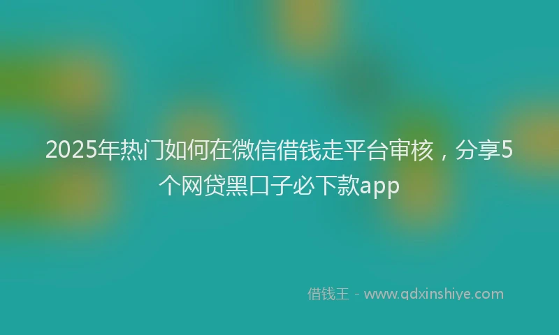 2025年热门如何在微信借钱走平台审核，分享5个网贷黑口子必下款app