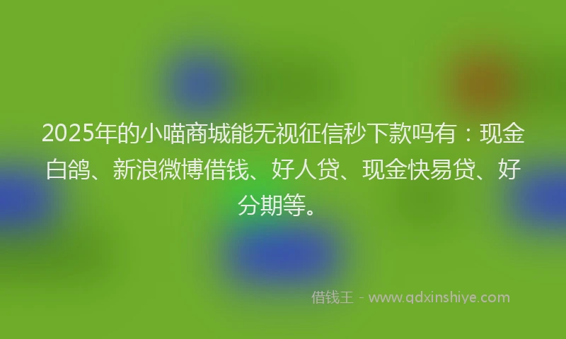 2025年的小喵商城能无视征信秒下款吗有：现金白鸽、新浪微博借钱、好人贷、现金快易贷、好分期等。