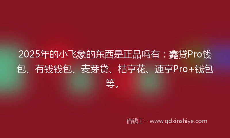 2025年的小飞象的东西是正品吗有：鑫贷Pro钱包、有钱钱包、麦芽贷、桔享花、速享Pro+钱包等。