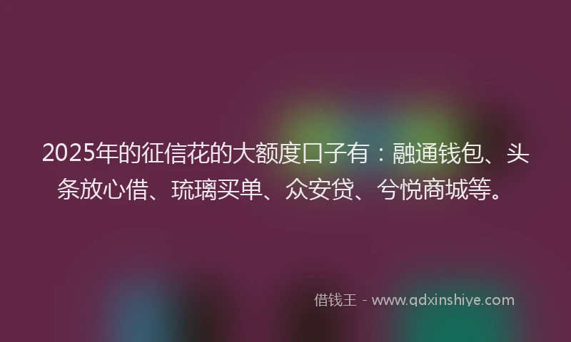 2025年的征信花的大额度口子有：融通钱包、头条放心借、琉璃买单、众安贷、兮悦商城等。