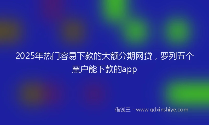 2025年热门容易下款的大额分期网贷，罗列五个黑户能下款的app