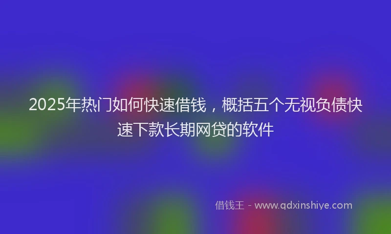 2025年热门如何快速借钱，概括五个无视负债快速下款长期网贷的软件