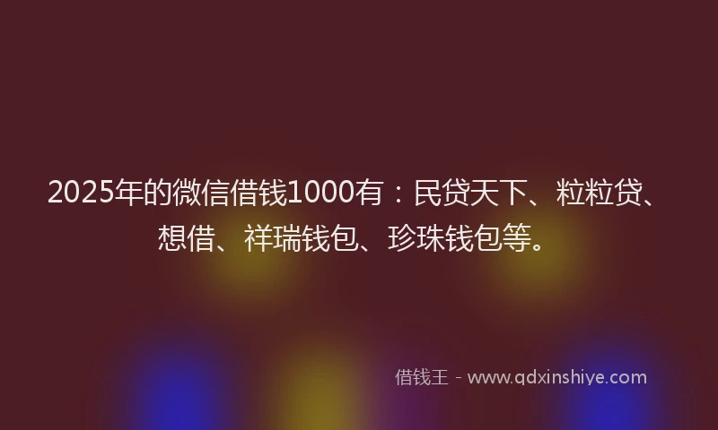 2025年的微信借钱1000有：民贷天下、粒粒贷、想借、祥瑞钱包、珍珠钱包等。