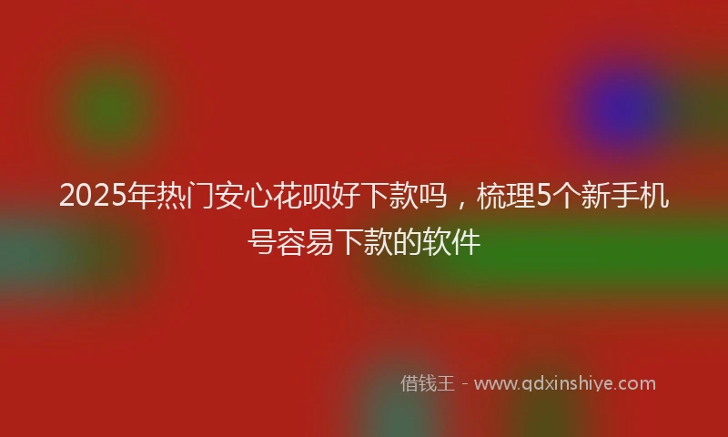 2025年热门安心花呗好下款吗，梳理5个新手机号容易下款的软件
