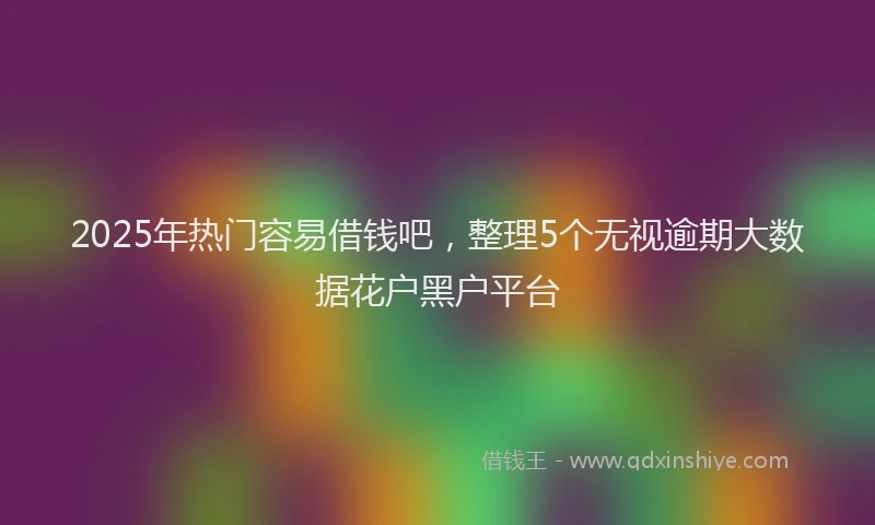 2025年热门容易借钱吧，整理5个无视逾期大数据花户黑户平台