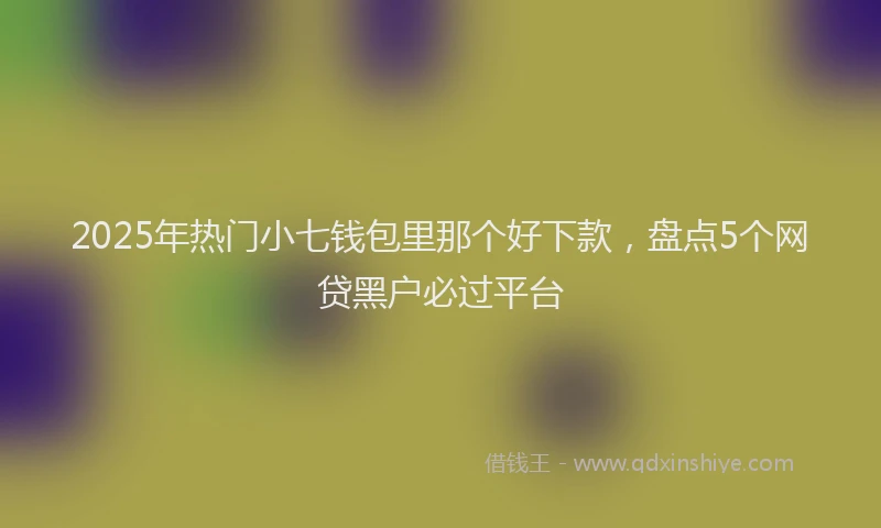 2025年热门小七钱包里那个好下款，盘点5个网贷黑户必过平台