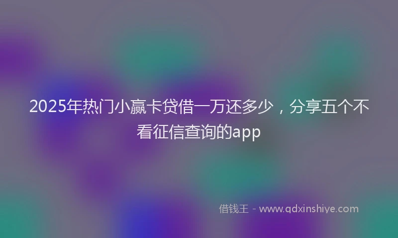 2025年热门小赢卡贷借一万还多少，分享五个不看征信查询的app