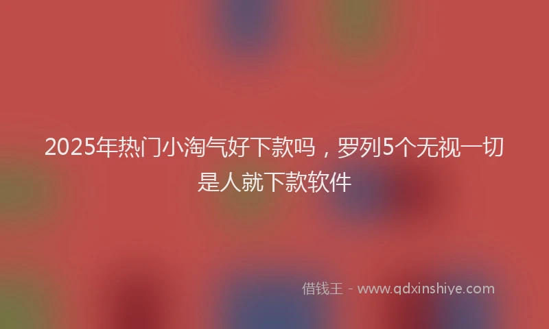 2025年热门小淘气好下款吗，罗列5个无视一切是人就下款软件