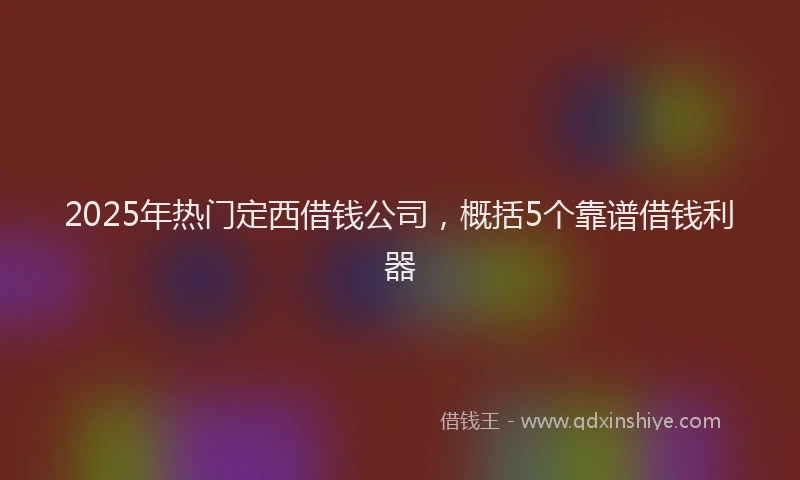 2025年热门定西借钱公司，概括5个靠谱借钱利器