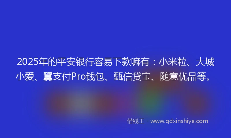 2025年的平安银行容易下款嘛有：小米粒、大城小爱、翼支付Pro钱包、甄信贷宝、随意优品等。