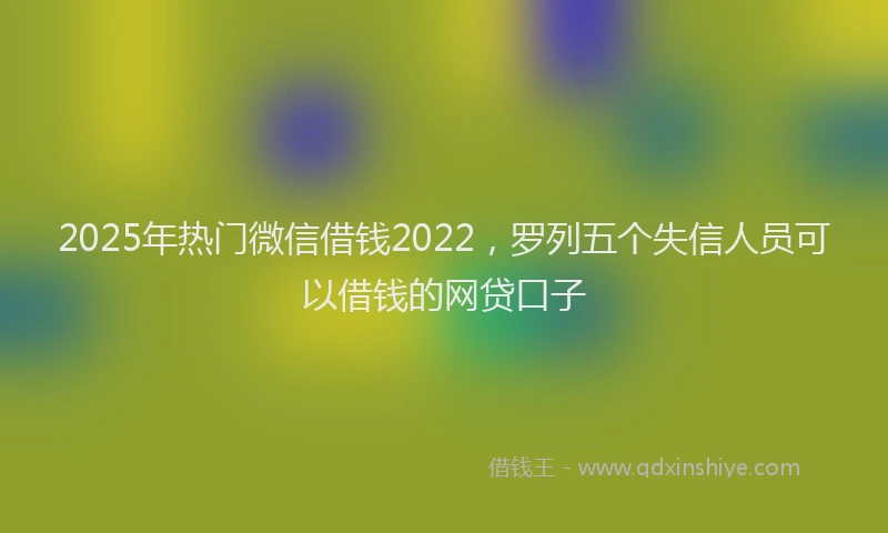 2025年热门微信借钱2022，罗列五个失信人员可以借钱的网贷口子