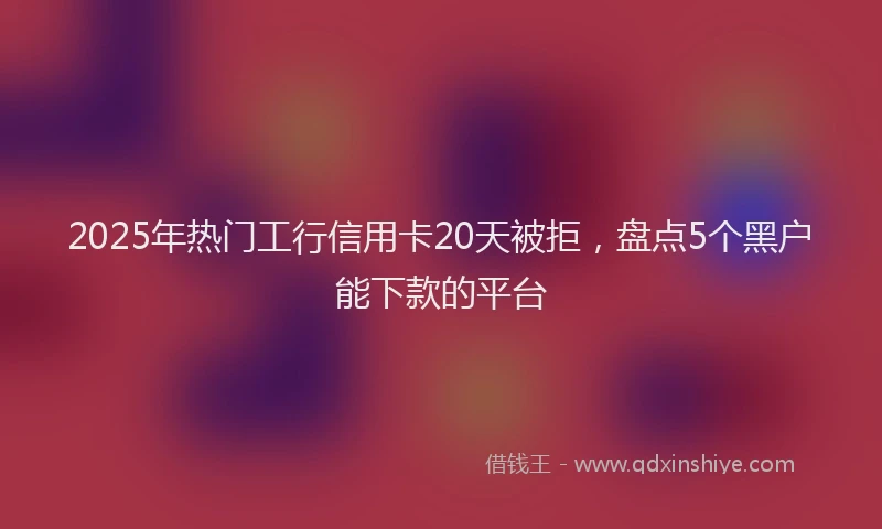 2025年热门工行信用卡20天被拒，盘点5个黑户能下款的平台