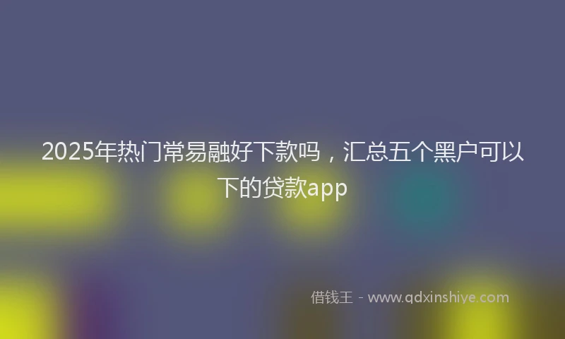 2025年热门常易融好下款吗，汇总五个黑户可以下的贷款app