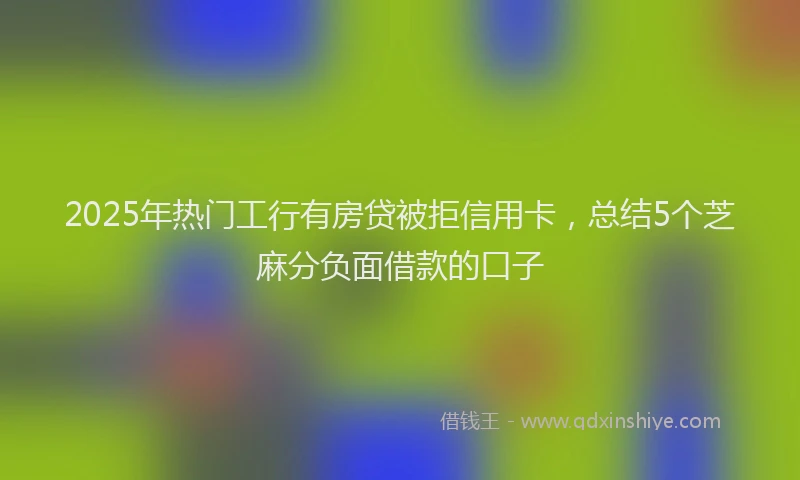 2025年热门工行有房贷被拒信用卡，总结5个芝麻分负面借款的口子