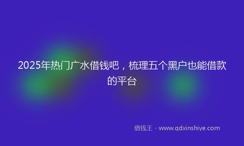 2025年热门广水借钱吧，梳理五个黑户也能借款的平台