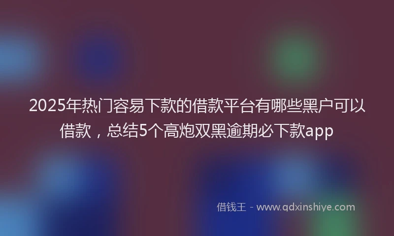 2025年热门容易下款的借款平台有哪些黑户可以借款，总结5个高炮双黑逾期必下款app