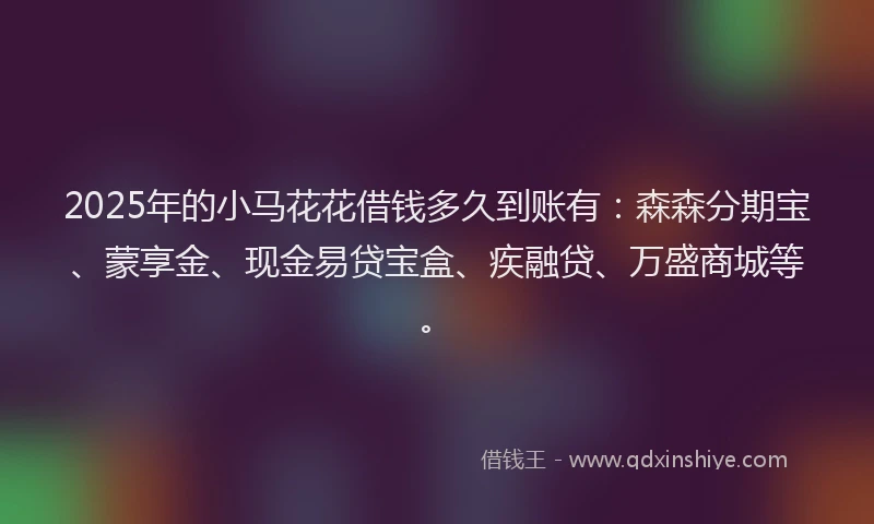 2025年的小马花花借钱多久到账有：森森分期宝、蒙享金、现金易贷宝盒、疾融贷、万盛商城等。