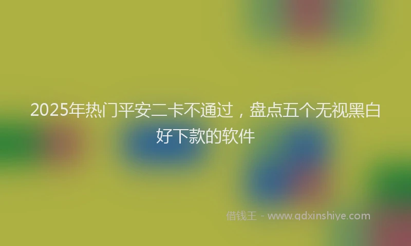 2025年热门平安二卡不通过，盘点五个无视黑白好下款的软件
