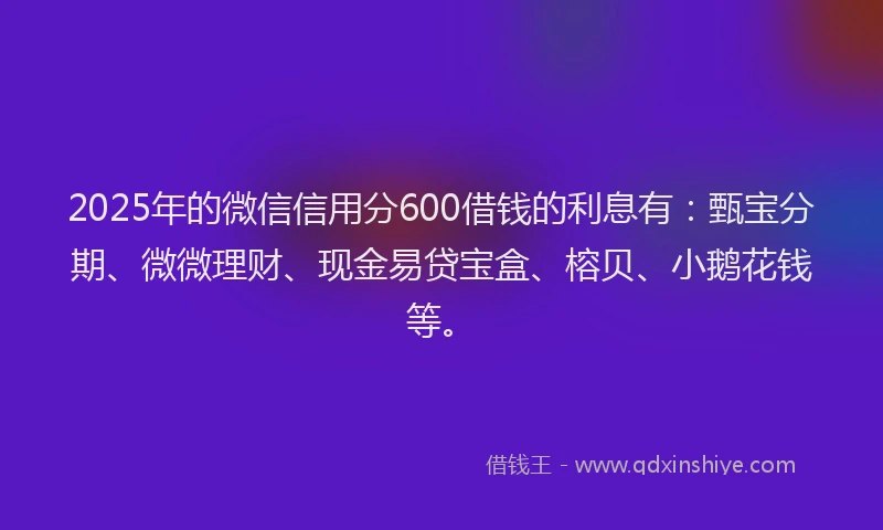 2025年的微信信用分600借钱的利息有：甄宝分期、微微理财、现金易贷宝盒、榕贝、小鹅花钱等。