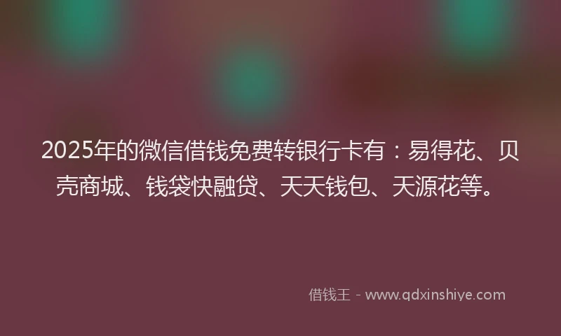2025年的微信借钱免费转银行卡有：易得花、贝壳商城、钱袋快融贷、天天钱包、天源花等。