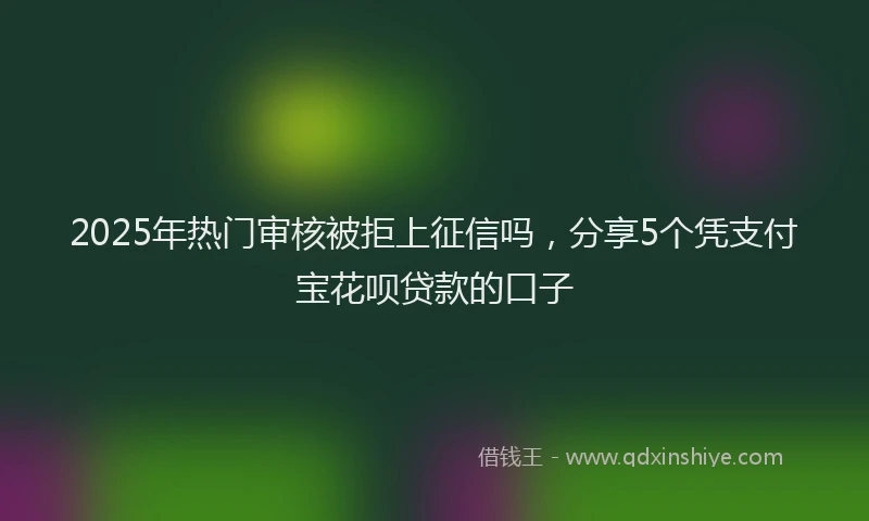 2025年热门审核被拒上征信吗，分享5个凭支付宝花呗贷款的口子