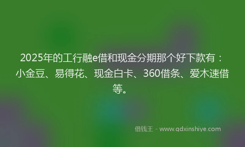 2025年的工行融e借和现金分期那个好下款有：小金豆、易得花、现金白卡、360借条、爱木速借等。