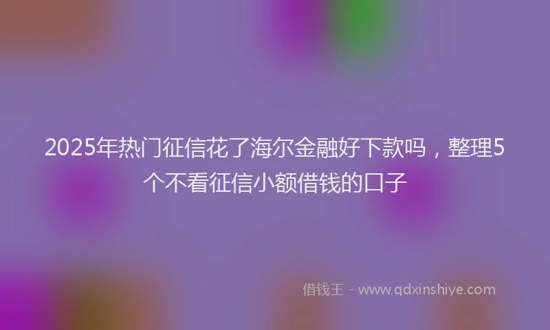 2025年热门征信花了海尔金融好下款吗，整理5个不看征信小额借钱的口子