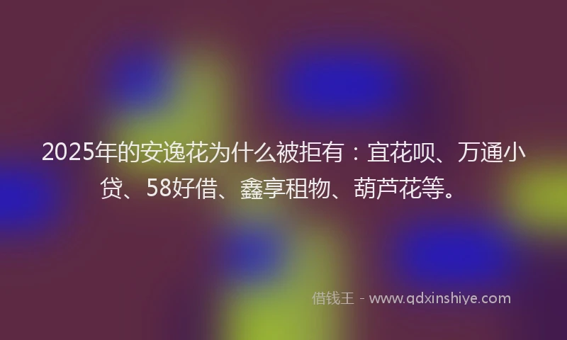 2025年的安逸花为什么被拒有：宜花呗、万通小贷、58好借、鑫享租物、葫芦花等。