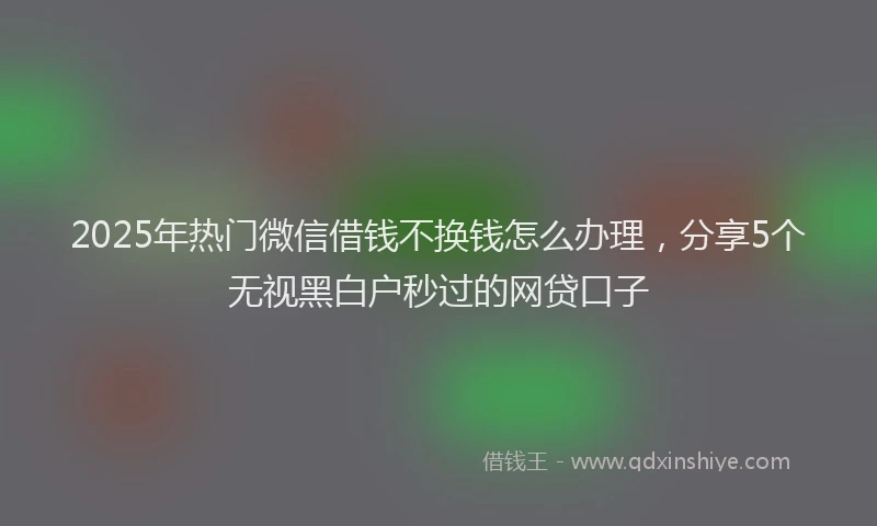 2025年热门微信借钱不换钱怎么办理，分享5个无视黑白户秒过的网贷口子
