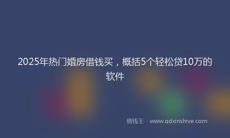 2025年热门婚房借钱买，概括5个轻松贷10万的软件